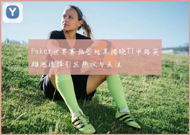 Faker世界赛抽签结果揭晓T1中路英雄池选择引发热议与关注