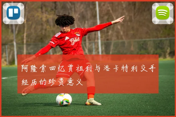 阿隆索回忆贾祖利与洛卡特利交手经历的珍贵意义