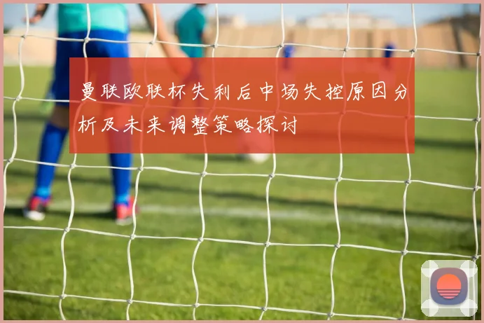 曼联欧联杯失利后中场失控原因分析及未来调整策略探讨